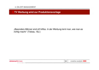 4. ON-/OFF-MANAGEMENT

TV Werbung wird zur Produktionsvorlage




„Besonders Männer sind oft hilflos. In der Werbung lernt man, wie man es
richtig macht.“ (Tobias, 18J.)




                                                     31    creative analytic 3000
 
