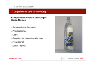 4. ON-/OFF-MANAGEMENT

     Jugendliche und TV-Werbung

Exemplarische Auswahl bevorzugter
Werbe-Themen


>   Partnerschaft & Sexualität
>   Phantastisches
>   Liebe
>   Geschlechter-/Identitäts-Klischees
>   Freundschaft
>   Musik/Technik




                                         32   creative analytic 3000
 