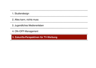 1. Studiendesign

2. Alles kann, nichts muss

3. Jugendliches Medienerleben

4. ON-/OFF-Management

5. Zukunfts-Perspektiven für TV-Werbung
 