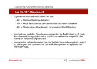5. ZUKUNFTS-PERSPEKTIVEN FÜR TV-WERBUNG

    Das ON-/OFF-Management
>   Jugendliche müssen kontinuierlich ON sein.
     >   ON = Ständige Medienpartizipation
     >   ON = Aktive Teilnahme an der Gesellschaft und vielen Kontexten
     >   ON = Gleichzeitiges Unterbringen verschiedener Identitätsrollen


>   Innerhalb der medialen Dauerbefeuerung werden die Bedürfnisse (z. B. nach
    Ausruhen und Anregen) durch eine spezifische Medien-Nutzung erfüllt, dies
    fordert ein Netzwerkkompetenz ein.
>   Kompetentes Netzwerken erlaubt an der Vielfalt mitzumachen und sie zugleich
    zu bewältigen. Erst dann wird ein ON-/OFF-Management zur spielerischen
    Identitätsfreude.




                                                          37    creative analytic 3000
 