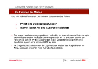 5. ZUKUNFTS-PERSPEKTIVEN FÜR TV-WERBUNG

    Die Funktion der Medien
Und hier haben Fernsehen und Internet komplementäre Rollen.


     >   TV hat eine Stabilisationsfunktion
     >   Internet ist der An- und Ausprobierspielplatz


>   Die jungen Medienmanager probieren sich aktiv im Internet aus und können sich
    anschließend wieder mit Ideen und Perspektiven im TV anfüttern lassen. So
    können sie sich im TV bei Misserfolgen in der Selbstdarstellung im Internet
    beruhigen lassen ohne komplett OFF zu sein.
>   Im Gegenlauf dazu brauchen die Jugendlichen wieder das Ausprobieren im
    Netz, so dass Fernsehen nicht nur Oberfläche bleibt.




                                                       38    creative analytic 3000
 