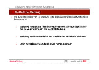 5. ZUKUNFTS-PERSPEKTIVEN FÜR TV-WERBUNG

    Die Rolle der Werbung
>   Die zukünftige Rolle von TV Werbung leitet sich aus der Stabilitätsfunktion des
    Fernsehen ab:


     >    Werbung fungiert als Produktionsvorlage mit Anleitungscharakter
          für die Jugendlichen in der Identitätsfindung


     >    Werbung kann aufwandsfrei mit Inhalten und Vorbildern anfüttern


     >    „Man kriegt total viel mit und muss nichts machen“




                                                          39    creative analytic 3000
 