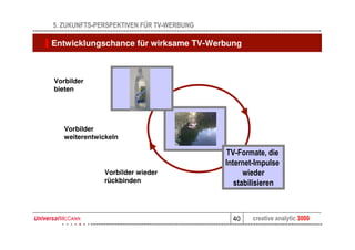 5. ZUKUNFTS-PERSPEKTIVEN FÜR TV-WERBUNG

Entwicklungschance für wirksame TV-Werbung



Vorbilder
bieten                 TV



   Vorbilder                       Internet
   weiterentwickeln

                                              TV-Formate, die
                                              Internet-Impulse
              Vorbilder wieder                      wieder
              rückbinden                         stabilisieren



                                                40    creative analytic 3000
 