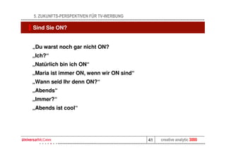 5. ZUKUNFTS-PERSPEKTIVEN FÜR TV-WERBUNG

Sind Sie ON?


„Du warst noch gar nicht ON?
„Ich?“
„Natürlich bin ich ON“
„Maria ist immer ON, wenn wir ON sind“
„Wann seid Ihr denn ON?“
„Abends“
„Immer?“
„Abends ist cool“




                                          41   creative analytic 3000
 