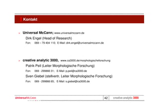 Kontakt


>   Universal McCann; www.universalmccann.de
     Dirk Engel (Head of Research)
     Fon:   069 – 79 404 110; E-Mail: dirk.engel@universalmccann.de




>   creative analytic 3000,     www.ca3000.de/morphologischeforschung

     Patrik Peil (Leiter Morphologische Forschung)
     Fon:   069 - 299866 31; E-Mail: p.peil@ca3000.de

     Sven Giebel (stellvertr. Leiter Morphologische Forschung)
     Fon:   069 - 299866 65; E-Mail: s.giebel@ca3000.de




                                                                      42   creative analytic 3000
 