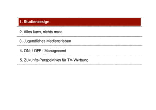 1. Studiendesign

2. Alles kann, nichts muss

3. Jugendliches Medienerleben

4. ON- / OFF - Management

5. Zukunfts-Perspektiven für TV-Werbung
 