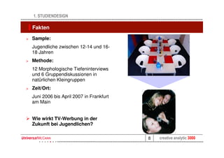 1. STUDIENDESIGN

    Fakten

>   Sample:
    Jugendliche zwischen 12-14 und 16-
    18 Jahren
>   Methode:
    12 Morphologische Tiefeninterviews
    und 6 Gruppendiskussionen in
    natürlichen Kleingruppen
>   Zeit/Ort:
    Juni 2006 bis April 2007 in Frankfurt
    am Main


    Wie wirkt TV-Werbung in der
    Zukunft bei Jugendlichen?

                                            8   creative analytic 3000
 
