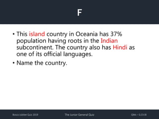 Bosco Jubilee Quiz 2019 The Junior General Quiz QMs – G.O.V.B
F
• This island country in Oceania has 37%
population having roots in the Indian
subcontinent. The country also has Hindi as
one of its official languages.
• Name the country.
 