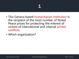 Bosco Jubilee Quiz 2019 The Junior General Quiz QMs – G.O.V.B
1
• This Geneva based humanitarian institution is
the recipient of the most number of Nobel
Peace prizes for protecting the interest of
victims of international and internal armed
conflicts.
• Which organization?
 