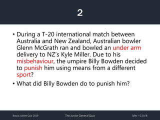 Bosco Jubilee Quiz 2019 The Junior General Quiz QMs – G.O.V.B
2
• During a T-20 international match between
Australia and New Zealand, Australian bowler
Glenn McGrath ran and bowled an under arm
delivery to NZ’s Kyle Miller. Due to his
misbehaviour, the umpire Billy Bowden decided
to punish him using means from a different
sport?
• What did Billy Bowden do to punish him?
 