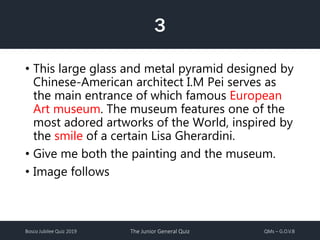 Bosco Jubilee Quiz 2019 The Junior General Quiz QMs – G.O.V.B
3
• This large glass and metal pyramid designed by
Chinese-American architect I.M Pei serves as
the main entrance of which famous European
Art museum. The museum features one of the
most adored artworks of the World, inspired by
the smile of a certain Lisa Gherardini.
• Give me both the painting and the museum.
• Image follows
 