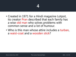 Bosco Jubilee Quiz 2019 The Junior General Quiz QMs – G.O.V.B
4
• Created in 1971 for a Hindi magazine Lotpot,
its creator Pran described that each family has
a wise old man who solves problems with
common sense and a lot of humour.
• Who is this man whose attire includes a turban,
a waist-coat and a wooden stick?
 