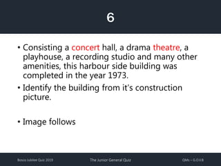 Bosco Jubilee Quiz 2019 The Junior General Quiz QMs – G.O.V.B
6
• Consisting a concert hall, a drama theatre, a
playhouse, a recording studio and many other
amenities, this harbour side building was
completed in the year 1973.
• Identify the building from it’s construction
picture.
• Image follows
 