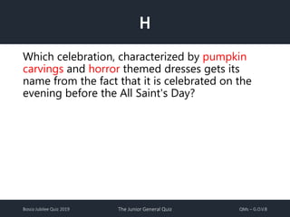 Bosco Jubilee Quiz 2019 The Junior General Quiz QMs – G.O.V.B
H
Which celebration, characterized by pumpkin
carvings and horror themed dresses gets its
name from the fact that it is celebrated on the
evening before the All Saint's Day?
 