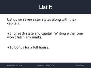 Bosco Jubilee Quiz 2019 The Junior General Quiz QMs – G.O.V.B
List it
List down seven sister states along with their
capitals.
+5 for each state and capital. Writing either one
won’t fetch any marks.
+10 bonus for a full house.
 