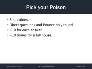Bosco Jubilee Quiz 2019 The Junior General Quiz QMs – G.O.V.B
Pick your Poison
• 8 questions.
• Direct questions and Pounce only round.
• +10 for each answer.
• +10 bonus for a full house.
 