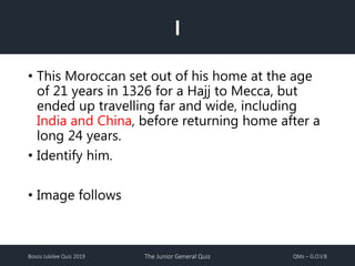 Bosco Jubilee Quiz 2019 The Junior General Quiz QMs – G.O.V.B
I
• This Moroccan set out of his home at the age
of 21 years in 1326 for a Hajj to Mecca, but
ended up travelling far and wide, including
India and China, before returning home after a
long 24 years.
• Identify him.
• Image follows
 