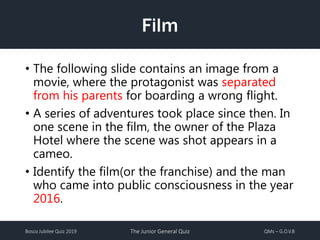 Bosco Jubilee Quiz 2019 The Junior General Quiz QMs – G.O.V.B
Film
• The following slide contains an image from a
movie, where the protagonist was separated
from his parents for boarding a wrong flight.
• A series of adventures took place since then. In
one scene in the film, the owner of the Plaza
Hotel where the scene was shot appears in a
cameo.
• Identify the film(or the franchise) and the man
who came into public consciousness in the year
2016.
 