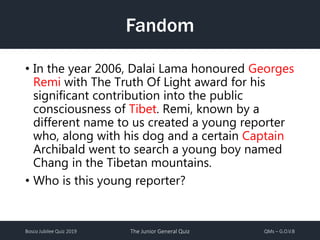 Bosco Jubilee Quiz 2019 The Junior General Quiz QMs – G.O.V.B
Fandom
• In the year 2006, Dalai Lama honoured Georges
Remi with The Truth Of Light award for his
significant contribution into the public
consciousness of Tibet. Remi, known by a
different name to us created a young reporter
who, along with his dog and a certain Captain
Archibald went to search a young boy named
Chang in the Tibetan mountains.
• Who is this young reporter?
 