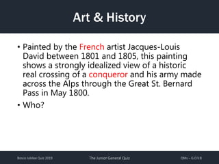 Bosco Jubilee Quiz 2019 The Junior General Quiz QMs – G.O.V.B
Art & History
• Painted by the French artist Jacques-Louis
David between 1801 and 1805, this painting
shows a strongly idealized view of a historic
real crossing of a conqueror and his army made
across the Alps through the Great St. Bernard
Pass in May 1800.
• Who?
 