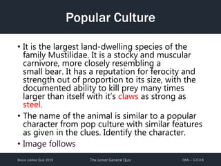 Bosco Jubilee Quiz 2019 The Junior General Quiz QMs – G.O.V.B
Popular Culture
• It is the largest land-dwelling species of the
family Mustilidae. It is a stocky and muscular
carnivore, more closely resembling a
small bear. It has a reputation for ferocity and
strength out of proportion to its size, with the
documented ability to kill prey many times
larger than itself with it’s claws as strong as
steel.
• The name of the animal is similar to a popular
character from pop culture with similar features
as given in the clues. Identify the character.
• Image follows
 