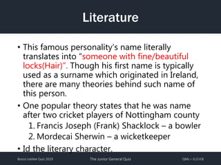 Bosco Jubilee Quiz 2019 The Junior General Quiz QMs – G.O.V.B
Literature
• This famous personality’s name literally
translates into “someone with fine/beautiful
locks(Hair)”. Though his first name is typically
used as a surname which originated in Ireland,
there are many theories behind such name of
this person.
• One popular theory states that he was name
after two cricket players of Nottingham county
1. Francis Joseph (Frank) Shacklock – a bowler
2. Mordecai Sherwin – a wicketkeeper
• Id the literary character.
 