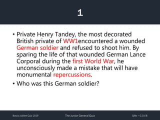 Bosco Jubilee Quiz 2019 The Junior General Quiz QMs – G.O.V.B
1
• Private Henry Tandey, the most decorated
British private of WW1encountered a wounded
German soldier and refused to shoot him. By
sparing the life of that wounded German Lance
Corporal during the first World War, he
unconsciously made a mistake that will have
monumental repercussions.
• Who was this German soldier?
 