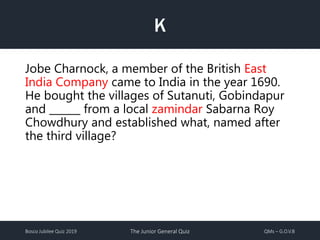 Bosco Jubilee Quiz 2019 The Junior General Quiz QMs – G.O.V.B
K
Jobe Charnock, a member of the British East
India Company came to India in the year 1690.
He bought the villages of Sutanuti, Gobindapur
and ______ from a local zamindar Sabarna Roy
Chowdhury and established what, named after
the third village?
 