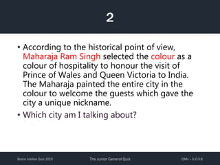 Bosco Jubilee Quiz 2019 The Junior General Quiz QMs – G.O.V.B
2
• According to the historical point of view,
Maharaja Ram Singh selected the colour as a
colour of hospitality to honour the visit of
Prince of Wales and Queen Victoria to India.
The Maharaja painted the entire city in the
colour to welcome the guests which gave the
city a unique nickname.
• Which city am I talking about?
 