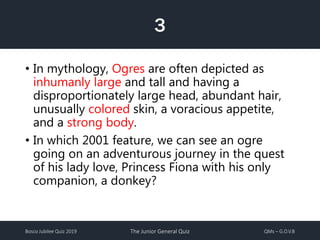 Bosco Jubilee Quiz 2019 The Junior General Quiz QMs – G.O.V.B
3
• In mythology, Ogres are often depicted as
inhumanly large and tall and having a
disproportionately large head, abundant hair,
unusually colored skin, a voracious appetite,
and a strong body.
• In which 2001 feature, we can see an ogre
going on an adventurous journey in the quest
of his lady love, Princess Fiona with his only
companion, a donkey?
 