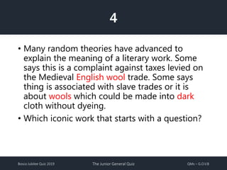 Bosco Jubilee Quiz 2019 The Junior General Quiz QMs – G.O.V.B
4
• Many random theories have advanced to
explain the meaning of a literary work. Some
says this is a complaint against taxes levied on
the Medieval English wool trade. Some says
thing is associated with slave trades or it is
about wools which could be made into dark
cloth without dyeing.
• Which iconic work that starts with a question?
 
