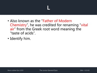 Bosco Jubilee Quiz 2019 The Junior General Quiz QMs – G.O.V.B
L
• Also known as the “Father of Modern
Chemistry”, he was credited for renaming “vital
air” from the Greek root word meaning the
“taste of acids”.
• Identify him.
 