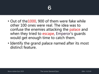 Bosco Jubilee Quiz 2019 The Junior General Quiz QMs – G.O.V.B
6
• Out of the1000, 900 of them were fake while
other 100 ones were real. The idea was to
confuse the enemies attacking the palace and
when they tried to escape, Emperor's guards
would get enough time to catch them.
• Identify the grand palace named after its most
distinct feature.
 