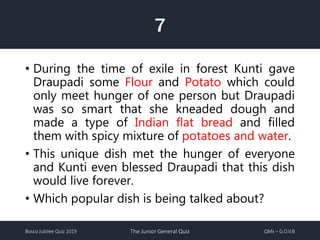 Bosco Jubilee Quiz 2019 The Junior General Quiz QMs – G.O.V.B
7
• During the time of exile in forest Kunti gave
Draupadi some Flour and Potato which could
only meet hunger of one person but Draupadi
was so smart that she kneaded dough and
made a type of Indian flat bread and filled
them with spicy mixture of potatoes and water.
• This unique dish met the hunger of everyone
and Kunti even blessed Draupadi that this dish
would live forever.
• Which popular dish is being talked about?
 