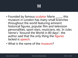 Bosco Jubilee Quiz 2019 The Junior General Quiz QMs – G.O.V.B
M
• Founded by famous sculptor Marie _____, this
museum in London has many small branches
throughout the world featuring eminent
historical figures, popular film and television
personalities, sport stars, musicians, etc. In Jules
Verne’s “Around the World in 80 days”, the
author said that the only thing the figures
lacked is speech.
• What is the name of the museum?
 