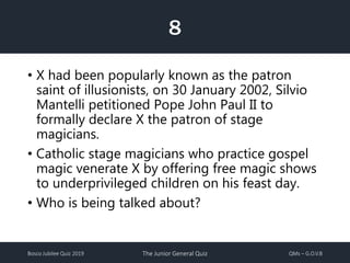 Bosco Jubilee Quiz 2019 The Junior General Quiz QMs – G.O.V.B
• X had been popularly known as the patron
saint of illusionists, on 30 January 2002, Silvio
Mantelli petitioned Pope John Paul II to
formally declare X the patron of stage
magicians.
• Catholic stage magicians who practice gospel
magic venerate X by offering free magic shows
to underprivileged children on his feast day.
• Who is being talked about?
8
 