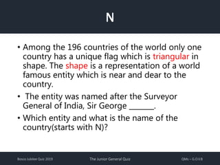 Bosco Jubilee Quiz 2019 The Junior General Quiz QMs – G.O.V.B
N
• Among the 196 countries of the world only one
country has a unique flag which is triangular in
shape. The shape is a representation of a world
famous entity which is near and dear to the
country.
• The entity was named after the Surveyor
General of India, Sir George _______.
• Which entity and what is the name of the
country(starts with N)?
 