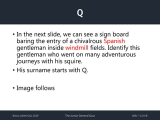 Bosco Jubilee Quiz 2019 The Junior General Quiz QMs – G.O.V.B
Q
• In the next slide, we can see a sign board
baring the entry of a chivalrous Spanish
gentleman inside windmill fields. Identify this
gentleman who went on many adventurous
journeys with his squire.
• His surname starts with Q.
• Image follows
 