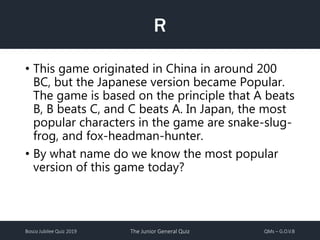 Bosco Jubilee Quiz 2019 The Junior General Quiz QMs – G.O.V.B
R
• This game originated in China in around 200
BC, but the Japanese version became Popular.
The game is based on the principle that A beats
B, B beats C, and C beats A. In Japan, the most
popular characters in the game are snake-slug-
frog, and fox-headman-hunter.
• By what name do we know the most popular
version of this game today?
 