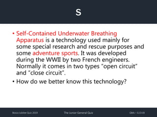 Bosco Jubilee Quiz 2019 The Junior General Quiz QMs – G.O.V.B
S
• Self-Contained Underwater Breathing
Apparatus is a technology used mainly for
some special research and rescue purposes and
some adventure sports. It was developed
during the WWII by two French engineers.
Normally it comes in two types “open circuit”
and “close circuit”.
• How do we better know this technology?
 
