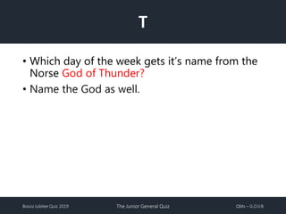 Bosco Jubilee Quiz 2019 The Junior General Quiz QMs – G.O.V.B
T
• Which day of the week gets it’s name from the
Norse God of Thunder?
• Name the God as well.
 