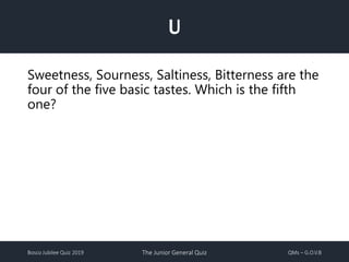 Bosco Jubilee Quiz 2019 The Junior General Quiz QMs – G.O.V.B
U
Sweetness, Sourness, Saltiness, Bitterness are the
four of the five basic tastes. Which is the fifth
one?
 