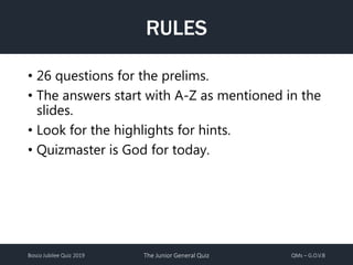 Bosco Jubilee Quiz 2019 The Junior General Quiz QMs – G.O.V.B
RULES
• 26 questions for the prelims.
• The answers start with A-Z as mentioned in the
slides.
• Look for the highlights for hints.
• Quizmaster is God for today.
 