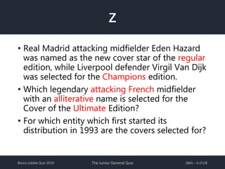 Bosco Jubilee Quiz 2019 The Junior General Quiz QMs – G.O.V.B
Z
• Real Madrid attacking midfielder Eden Hazard
was named as the new cover star of the regular
edition, while Liverpool defender Virgil Van Dijk
was selected for the Champions edition.
• Which legendary attacking French midfielder
with an alliterative name is selected for the
Cover of the Ultimate Edition?
• For which entity which first started its
distribution in 1993 are the covers selected for?
 