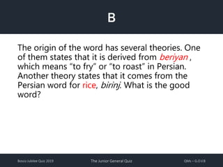 Bosco Jubilee Quiz 2019 The Junior General Quiz QMs – G.O.V.B
B
The origin of the word has several theories. One
of them states that it is derived from beriyan ,
which means “to fry” or “to roast” in Persian.
Another theory states that it comes from the
Persian word for rice, birinj. What is the good
word?
 