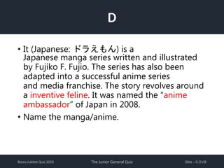 Bosco Jubilee Quiz 2019 The Junior General Quiz QMs – G.O.V.B
D
• It (Japanese: ドラえもん) is a
Japanese manga series written and illustrated
by Fujiko F. Fujio. The series has also been
adapted into a successful anime series
and media franchise. The story revolves around
a inventive feline. It was named the “anime
ambassador” of Japan in 2008.
• Name the manga/anime.
 