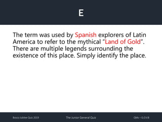 Bosco Jubilee Quiz 2019 The Junior General Quiz QMs – G.O.V.B
E
The term was used by Spanish explorers of Latin
America to refer to the mythical “Land of Gold”.
There are multiple legends surrounding the
existence of this place. Simply identify the place.
 