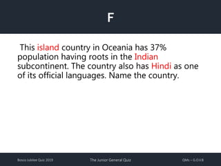 Bosco Jubilee Quiz 2019 The Junior General Quiz QMs – G.O.V.B
F
This island country in Oceania has 37%
population having roots in the Indian
subcontinent. The country also has Hindi as one
of its official languages. Name the country.
 