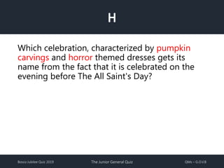 Bosco Jubilee Quiz 2019 The Junior General Quiz QMs – G.O.V.B
H
Which celebration, characterized by pumpkin
carvings and horror themed dresses gets its
name from the fact that it is celebrated on the
evening before The All Saint's Day?
 