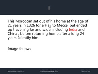 Bosco Jubilee Quiz 2019 The Junior General Quiz QMs – G.O.V.B
I
This Moroccan set out of his home at the age of
21 years in 1326 for a Hajj to Mecca, but ended
up travelling far and wide, including India and
China , before returning home after a long 24
years. Identify him.
Image follows
 